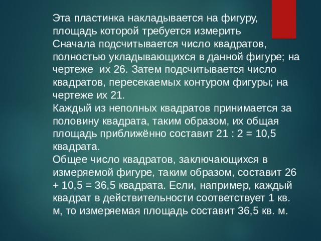 Эта пластинка накладывается на фигуру, площадь которой требуется измерить Сначала подсчитывается число квадратов, полностью укладывающихся в данной фигуре; на чертеже их 26. Затем подсчитывается число квадратов, пересекаемых контуром фигуры; на чертеже их 21. Каждый из неполных квадратов принимается за половину квадрата, таким образом, их общая площадь приближённо составит 21 : 2 = 10,5 квадрата. Общее число квадратов, заключающихся в измеряемой фигуре, таким образом, составит 26 + 10,5 = 36,5 квадрата. Если, например, каждый квадрат в действительности соответствует 1 кв. м, то измеряемая площадь составит 36,5 кв. м. 