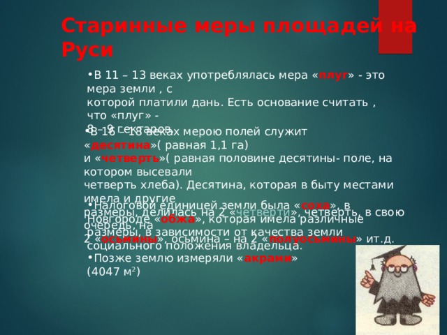 Старинные меры площадей на Руси В 11 – 13 веках употреблялась мера « плуг » - это мера земли , с которой платили дань. Есть основание считать , что «плуг» - 8 – 9 гектаров. В 16 – 18 веках мерою полей служит « десятина »( равная 1,1 га) и « четверть »( равная половине десятины- поле, на котором высевали четверть хлеба). Десятина, которая в быту местами имела и другие размеры, делилась на 2 « четверти », четверть, в свою очередь, на 2 « осьмины », осьмина – на 2 « полуосьмины » ит.д. Налоговой единицей земли была « соха », в Новгороде « обжа », которая имела различные размеры, в зависимости от качества земли социального положения владельца. Позже землю измеряли « акрами » (4047 м 2 ) 