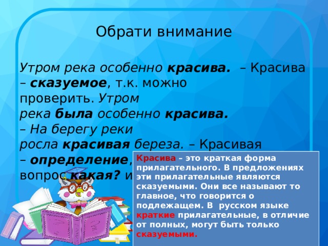 Обрати внимание Утром река особенно  красива.   – Красива –  сказуемое , т.к. можно проверить.  Утром река  была  особенно  красива.     – На берегу реки росла  красивая  береза.  – Красивая –  определение , т.к. отвечает на вопрос  какая? и обозначает признак. Красива – это краткая форма прилагательного. В предложениях эти прилагательные являются сказуемыми. Они все называют то главное, что говорится о подлежащем. В русском языке краткие прилагательные, в отличие от полных, могут быть только сказуемыми.  