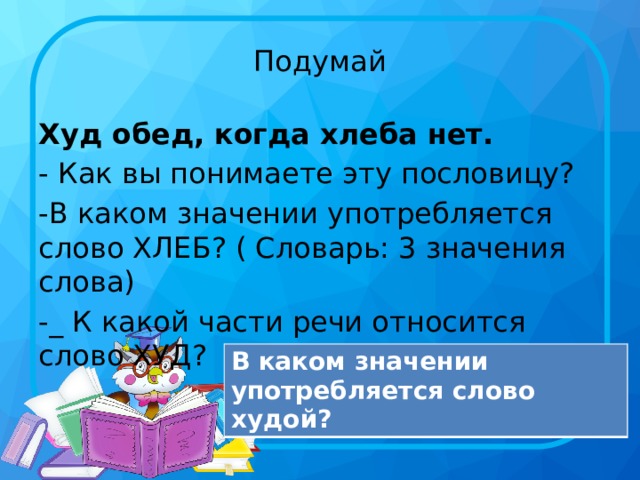 Подумай Худ обед, когда хлеба нет. - Как вы понимаете эту пословицу? -В каком значении употребляется слово ХЛЕБ? ( Словарь: 3 значения слова) -_ К какой части речи относится слово ХУД? В каком значении употребляется слово худой?  