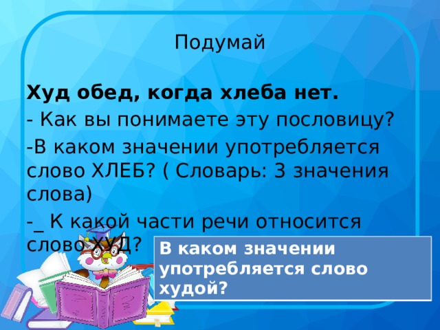 Подумай Худ обед, когда хлеба нет. - Как вы понимаете эту пословицу? -В каком значении употребляется слово ХЛЕБ? ( Словарь: 3 значения слова) -_ К какой части речи относится слово ХУД? В каком значении употребляется слово худой?  