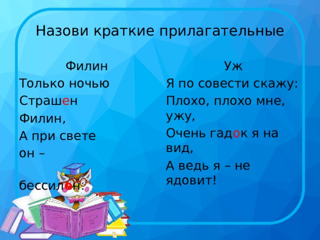 Назови краткие прилагательные Филин Уж Только ночью Я по совести скажу: Страш е н Плохо, плохо мне, ужу, Филин, Очень гад о к я на вид, А при свете А ведь я – не ядовит! он –  бессил е н. 