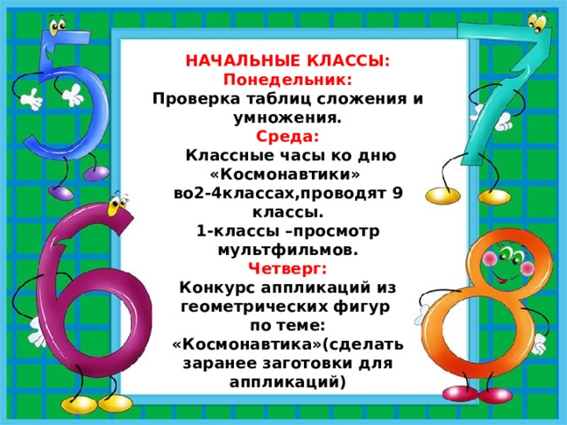 НАЧАЛЬНЫЕ КЛАССЫ: Понедельник: Проверка таблиц сложения и умножения. Среда:  Классные часы ко дню «Космонавтики» во2-4классах,проводят 9 классы. 1-классы –просмотр мультфильмов. Четверг: Конкурс аппликаций из геометрических фигур по теме: «Космонавтика»(сделать заранее заготовки для аппликаций) 