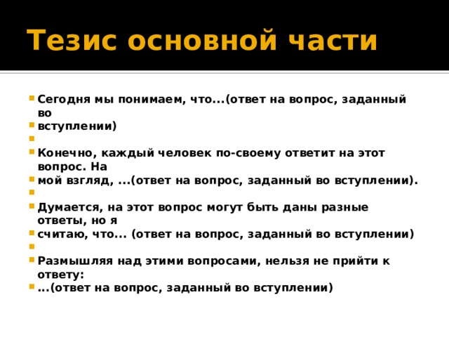 Тезис основной части Сегодня мы понимаем, что...(ответ на вопрос, заданный во вступлении)  Конечно, каждый человек по-своему ответит на этот вопрос. На мой взгляд, ...(ответ на вопрос, заданный во вступлении).  Думается, на этот вопрос могут быть даны разные ответы, но я считаю, что... (ответ на вопрос, заданный во вступлении)  Размышляя над этими вопросами, нельзя не прийти к ответу: ...(ответ на вопрос, заданный во вступлении) 