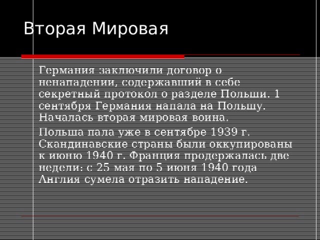 Вторая Мировая   Германия заключили договор о ненападении, содержавший в себе секретный протокол о разделе Польши. 1 сентября Германия напала на Польшу. Началась вторая мировая воина.   Польша пала уже в сентябре 1939 г. Скандинавские страны были оккупированы к июню 1940 г. Франция продержалась две недели: с 25 мая по 5 июня 1940 года Англия сумела отразить нападение. 