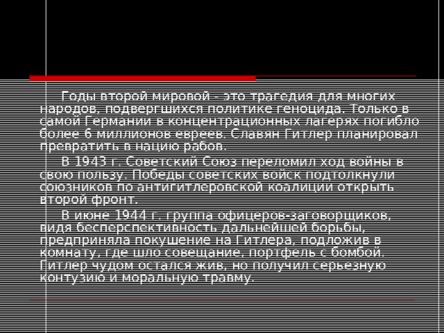   Годы второй мировой - это трагедия для многих народов, подвергшихся политике геноцида. Только в самой Германии в концентрационных лагерях погибло более 6 миллионов евреев. Славян Гитлер планировал превратить в нацию рабов.   В 1943 г. Советский Союз переломил ход войны в свою пользу. Победы советских войск подтолкнули союзников по антигитлеровской коалиции открыть второй фронт.   В июне 1944 г. группа офицеров-заговорщиков, видя бесперспективность дальнейшей борьбы, предприняла покушение на Гитлера, подложив в комнату, где шло совещание, портфель с бомбой. Гитлер чудом остался жив, но получил серьезную контузию и моральную травму. 