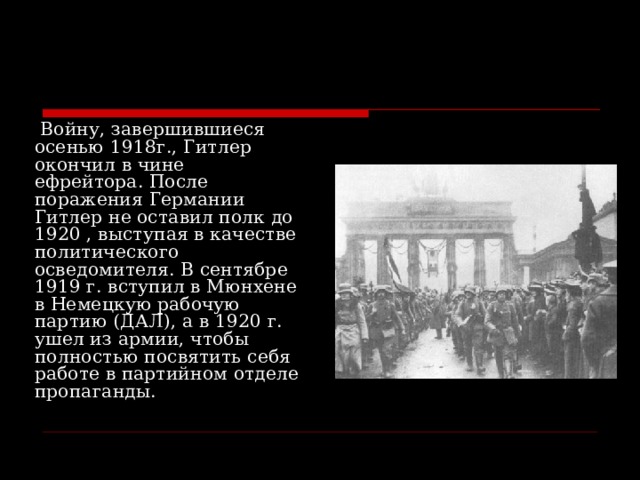   Войну, завершившиеся осенью 1918г., Гитлер окончил в чине ефрейтора. После поражения Германии Гитлер не оставил полк до 1920 , выступая в качестве политического осведомителя. В сентябре 1919 г. вступил в Мюнхене в Немецкую рабочую партию (ДАЛ), а в 1920 г. ушел из армии, чтобы полностью посвятить себя работе в партийном отделе пропаганды. 