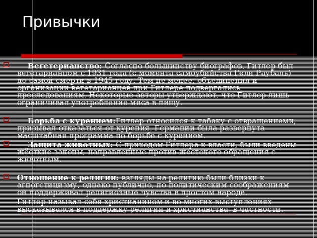 Привычки  Вегетерианство: Согласно большинству биографов, Гитлер был вегетарианцом с 1931 года (с момента самоубийства Гели Раубаль) до самой смерти в 1945 году. Тем не менее, объединения и организации вегетарианцев при Гитлере подвергались преследованиям. Некоторые авторы утверждают, что Гитлер лишь ограничивал употребление мяса в пищу.  Борьба с курением: Гитлер относился к табаку с отвращениеми, призывал отказаться от курения. Германии была развернута масштабная программа по борьбе с курением.  Защита животных: С приходом Гитлера к власти, были введены жёсткие законы, направленные против жестокого обращения с животным. Отношение к религии: взгляды на религию были близки к агногстицизму, однако публично, по политическим соображениям он поддерживал религиозные чувства в простом народе.  Гитлер называл себя христианином и во многих выступлениях высказывался в поддержку религии и христианства в частности. 