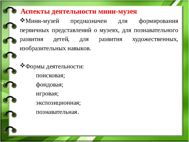  Аспекты деятельности мини-музея Мини-музей предназначен для формирования первичных представлений о музеях, для познавательного развития детей, для развития художественных, изобразительных навыков. Формы деятельности:  поисковая;  фондовая;  игровая;  экспозиционная;  познавательная.  поисковая;  фондовая;  игровая;  экспозиционная;  познавательная. 