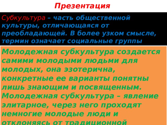 Презентация Субкультура – часть общественной культуры, отличающаяся от преобладающей. В более узком смысле, термин означает социальные группы людей – носителей субкультуры. Молодежная субкультура создается самими молодыми людьми для молодых, она эзотерична, конкретные ее варианты понятны лишь знающим и посвященным. Молодежная субкультура – явление элитарное, через него проходят немногие молодые люди и отклоняясь от традиционной культуры, в действительности нацелена на включение молодых людей в общество. 