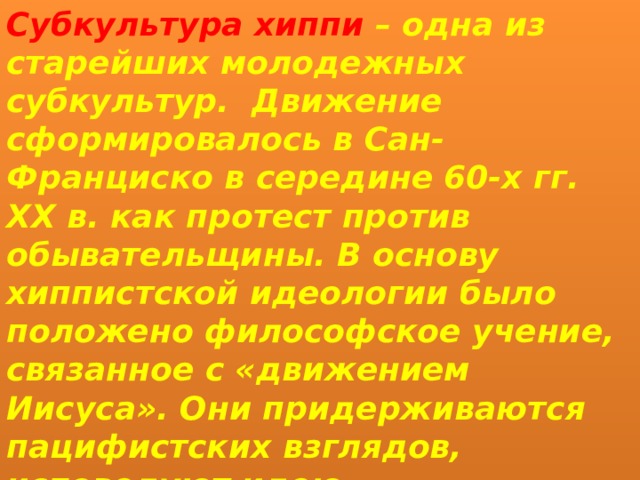 Субкультура хиппи – одна из старейших молодежных субкультур.  Движение сформировалось в Сан-Франциско в середине 60-х гг. XX в. как протест против обывательщины. В основу хиппистской идеологии было положено философское учение, связанное с «движением Иисуса». Они придерживаются пацифистских взглядов, исповедуют идею «непротивления злу насилием», склонны к творчеству. 