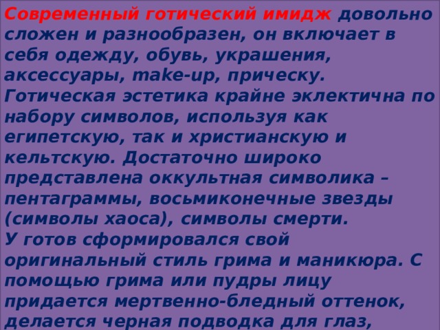 Современный готический имидж довольно сложен и разнообразен, он включает в себя одежду, обувь, украшения, аксессуары, make-up, прическу. Готическая эстетика крайне эклектична по набору символов, используя как египетскую, так и христианскую и кельтскую. Достаточно широко представлена оккультная символика – пентаграммы, восьмиконечные звезды (символы хаоса), символы смерти.   У готов сформировался свой оригинальный стиль грима и маникюра. С помощью грима или пудры лицу придается мертвенно-бледный оттенок, делается черная подводка для глаз, также в черный цвет могут быть подкрашены губы, ногти. Черный цвет доминирует, но допустимы и другие цвета. 