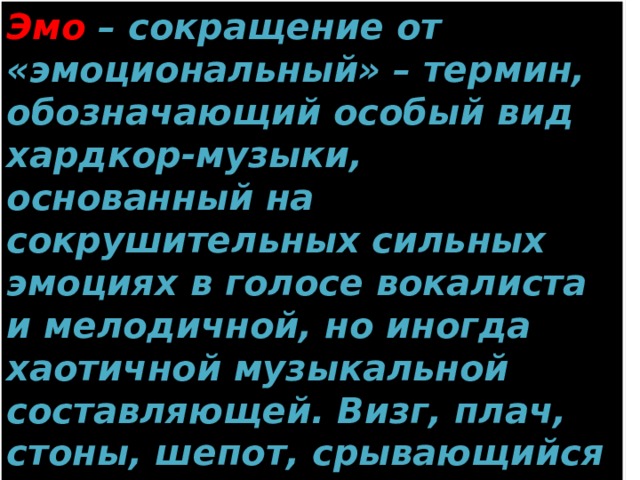 Эмо – сокращение от «эмоциональный» – термин, обозначающий особый вид хардкор-музыки, основанный на сокрушительных сильных эмоциях в голосе вокалиста и мелодичной, но иногда хаотичной музыкальной составляющей. Визг, плач, стоны, шепот, срывающийся на крик – отличительные особенности этого стиля. 
