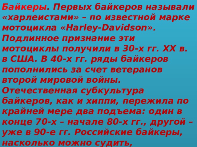 Байкеры . Первых байкеров называли «харлеистами» – по известной марке мотоцикла «Harley-Davidson». Подлинное признание эти мотоциклы получили в 30-х гг. ХХ в. в США. В 40-х гг. ряды байкеров пополнились за счет ветеранов второй мировой войны. Отечественная субкультура байкеров, как и хиппи, пережила по крайней мере два подъема: один в конце 70-х – начале 80-х гг., другой – уже в 90-е гг. Российские байкеры, насколько можно судить, законопослушны и конформны в большей степени, чем американские «Ангелы ада». 