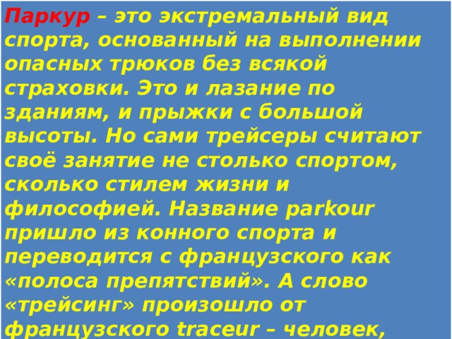 Паркур – это экстремальный вид спорта, основанный на выполнении опасных трюков без всякой страховки. Это и лазание по зданиям, и прыжки с большой высоты. Но сами трейсеры считают своё занятие не столько спортом, сколько стилем жизни и философией. Название parkour пришло из конного спорта и переводится с французского как «полоса препятствий». А слово «трейсинг» произошло от французского traceur – человек, прокладывающий новые пути. Лозунг паркура: «Нет границ, есть только препятствия». Основатель паркура – Давид Белль. 