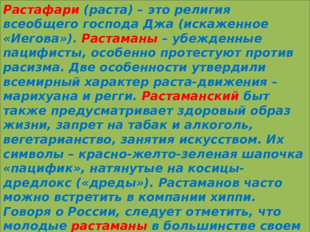Растафари (раста) – это религия всеобщего господа Джа (искаженное «Иегова»). Растаманы – убежденные пацифисты, особенно протестуют против расизма. Две особенности утвердили всемирный характер раста-движения – марихуана и регги. Растаманский быт также предусматривает здоровый образ жизни, запрет на табак и алкоголь, вегетарианство, занятия искусством. Их символы – красно-желто-зеленая шапочка «пацифик», натянутые на косицы-дредлокс («дреды»). Растаманов часто можно встретить в компании хиппи. Говоря о России, следует отметить, что молодые растаманы в большинстве своем являются просто поклонниками музыки регги (это направление музыки зародилось в 60-е гг. XX в. на Ямайке). 