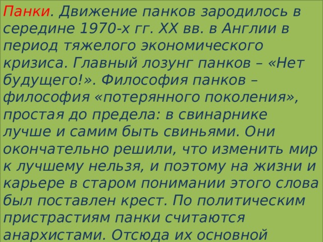 Панки . Движение панков зародилось в середине 1970-х гг. XX вв. в Англии в период тяжелого экономического кризиса. Главный лозунг панков – «Нет будущего!». Философия панков – философия «потерянного поколения», простая до предела: в свинарнике лучше и самим быть свиньями. Они окончательно решили, что изменить мир к лучшему нельзя, и поэтому на жизни и карьере в старом понимании этого слова был поставлен крест. По политическим пристрастиям панки считаются анархистами. Отсюда их основной символ – стилизованная буква «А». 