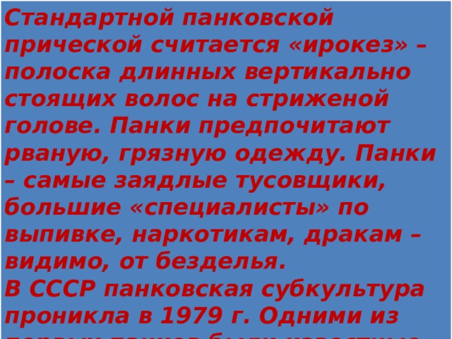 Стандартной панковской прической считается «ирокез» – полоска длинных вертикально стоящих волос на стриженой голове. Панки предпочитают рваную, грязную одежду. Панки – самые заядлые тусовщики, большие «специалисты» по выпивке, наркотикам, дракам – видимо, от безделья. В СССР панковская субкультура проникла в 1979 г. Одними из первых панков были известные питерские рок-музыканты Андрей Панов («Свин») и Виктор Цой.   