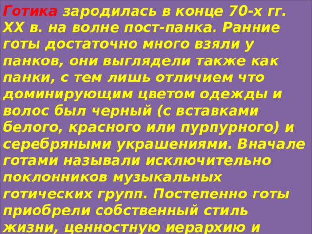 Готика зародилась в конце 70-х гг. XX в. на волне пост-панка. Ранние готы достаточно много взяли у панков, они выглядели также как панки, с тем лишь отличием что доминирующим цветом одежды и волос был черный (с вставками белого, красного или пурпурного) и серебряными украшениями. Вначале готами называли исключительно поклонников музыкальных готических групп. Постепенно готы приобрели собственный стиль жизни, ценностную иерархию и менталитет. 