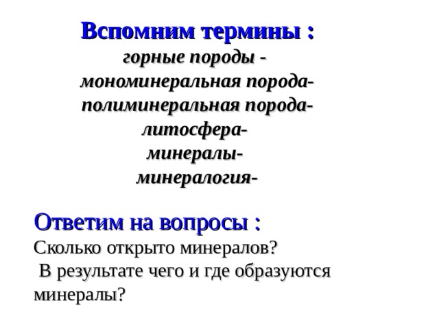 Вспомним термины :  горные породы -  мономинеральная порода-  полиминеральная порода-  литосфера-  минералы-  минералогия-   Ответим на вопросы : Сколько открыто минералов?  В результате чего и где образуются минералы? 