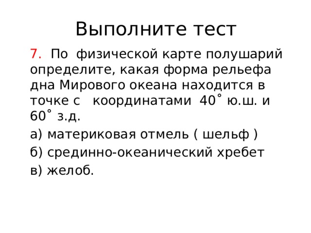 Выполните тест 7. По физической карте полушарий определите, какая форма рельефа дна Мирового океана находится в точке с координатами 40˚ ю.ш. и 60˚ з.д. а) материковая отмель ( шельф ) б) срединно-океанический хребет в) желоб. 