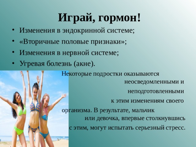 Играй, гормон! Изменения в эндокринной системе; «Вторичные половые признаки»; Изменения в нервной системе; Угревая болезнь (акне).  Некоторые подростки оказываются неосведомленными и неподготовленными  к этим изменениям своего  организма. В результате, мальчик или девочка, впервые столкнувшись  с этим, могут испытать серьезный стресс. 