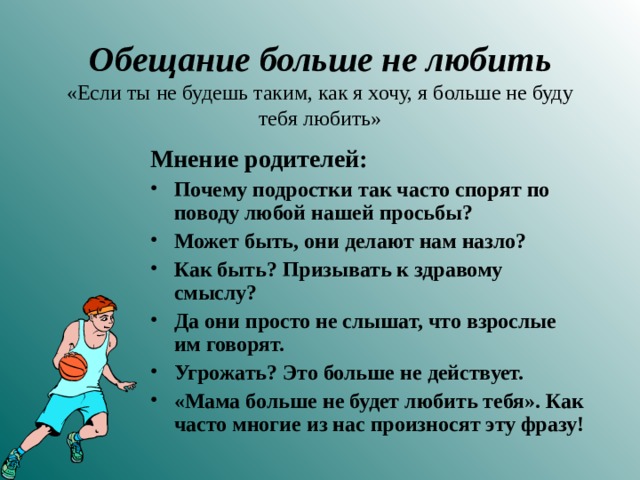 Обещание больше не любить  «Если ты не будешь таким, как я хочу, я больше не буду тебя любить» Мнение родителей: Почему подростки так часто спорят по поводу любой нашей просьбы? Может быть, они делают нам назло? Как быть? Призывать к здравому смыслу? Да они просто не слышат, что взрослые им говорят. Угрожать? Это больше не действует. «Мама больше не будет любить тебя». Как часто многие из нас произносят эту фразу!  