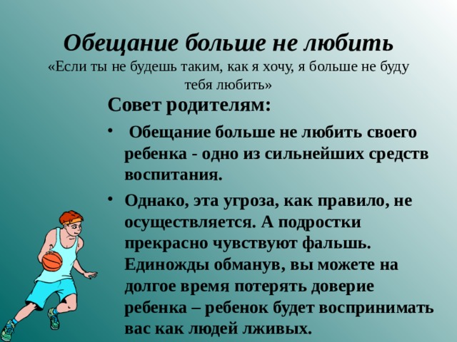 Обещание больше не любить  «Если ты не будешь таким, как я хочу, я больше не буду тебя любить» Совет родителям:  Обещание больше не любить своего ребенка - одно из сильнейших средств воспитания. Однако, эта угроза, как правило, не осуществляется. А подростки прекрасно чувствуют фальшь. Единожды обманув, вы можете на долгое время потерять доверие ребенка – ребенок будет воспринимать вас как людей лживых.  