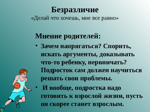 Безразличие  «Делай что хочешь, мне все равно» Мнение родителей: Зачем напрягаться? Спорить, искать аргументы, доказывать что-то ребенку, нервничать? Подросток сам должен научиться решать свои проблемы.  И вообще, подростка надо готовить к взрослой жизни, пусть он скорее станет взрослым. 