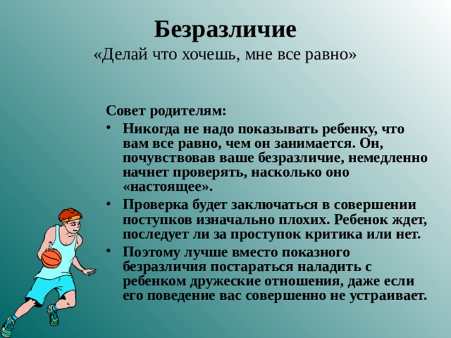 Безразличие  «Делай что хочешь, мне все равно» Совет родителям: Никогда не надо показывать ребенку, что вам все равно, чем он занимается. Он, почувствовав ваше безразличие, немедленно начнет проверять, насколько оно «настоящее». Проверка будет заключаться в совершении поступков изначально плохих. Ребенок ждет, последует ли за проступок критика или нет. Поэтому лучше вместо показного безразличия постараться наладить с ребенком дружеские отношения, даже если его поведение вас совершенно не устраивает.  