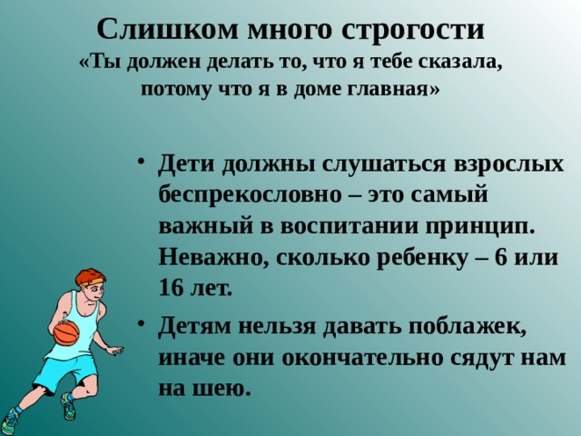 Слишком много строгости  «Ты должен делать то, что я тебе сказала, потому что я в доме главная» Дети должны слушаться взрослых беспрекословно – это самый важный в воспитании принцип. Неважно, сколько ребенку – 6 или 16 лет. Детям нельзя давать поблажек, иначе они окончательно сядут нам на шею.  