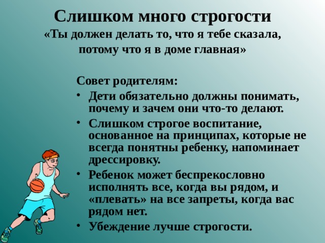 Слишком много строгости  «Ты должен делать то, что я тебе сказала, потому что я в доме главная» Совет родителям:  Дети обязательно должны понимать, почему и зачем они что-то делают. Слишком строгое воспитание, основанное на принципах, которые не всегда понятны ребенку, напоминает дрессировку. Ребенок может беспрекословно исполнять все, когда вы рядом, и «плевать» на все запреты, когда вас рядом нет. Убеждение лучше строгости.  