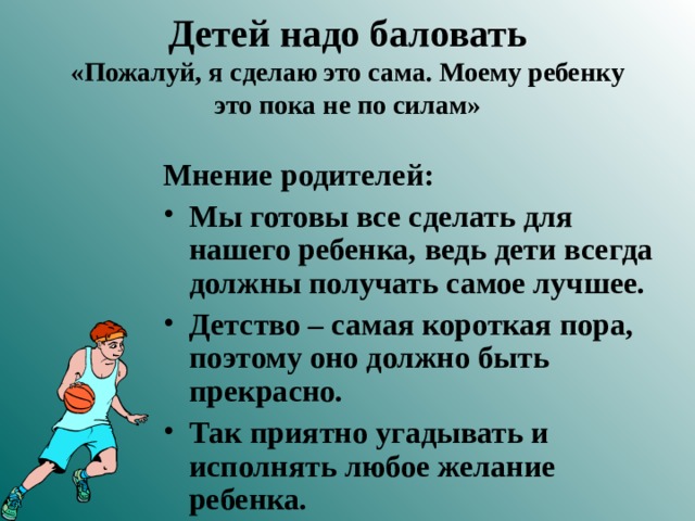 Детей надо баловать  «Пожалуй, я сделаю это сама. Моему ребенку это пока не по силам» Мнение родителей: Мы готовы все сделать для нашего ребенка, ведь дети всегда должны получать самое лучшее. Детство – самая короткая пора, поэтому оно должно быть прекрасно. Так приятно угадывать и исполнять любое желание ребенка. 