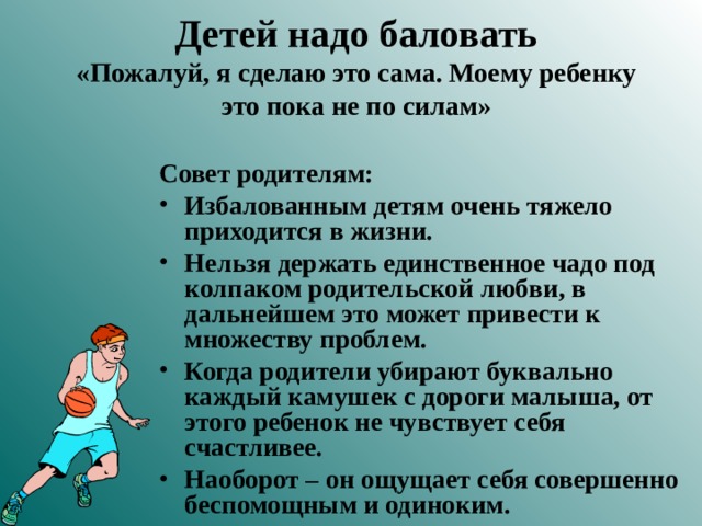 Детей надо баловать  «Пожалуй, я сделаю это сама. Моему ребенку это пока не по силам» Совет родителям: Избалованным детям очень тяжело приходится в жизни. Нельзя держать единственное чадо под колпаком родительской любви, в дальнейшем это может привести к множеству проблем. Когда родители убирают буквально каждый камушек с дороги малыша, от этого ребенок не чувствует себя счастливее. Наоборот – он ощущает себя совершенно беспомощным и одиноким.  