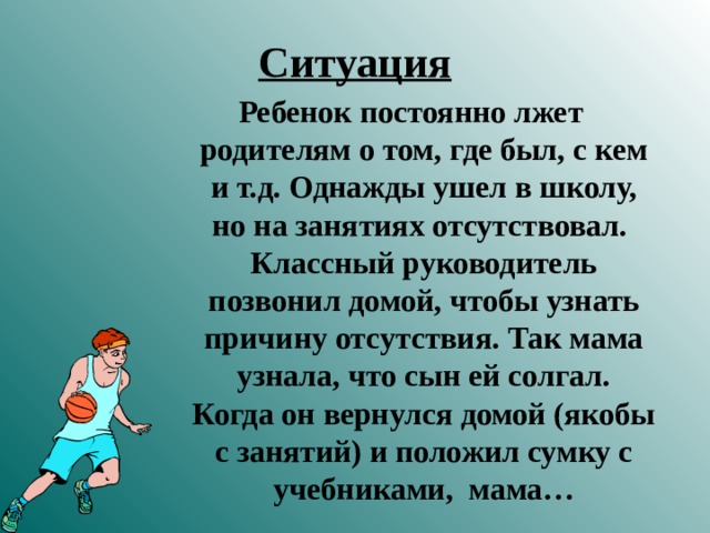 Ситуация Ребенок постоянно лжет родителям о том, где был, с кем и т.д. Однажды ушел в школу, но на занятиях отсутствовал. Классный руководитель позвонил домой, чтобы узнать причину отсутствия. Так мама узнала, что сын ей солгал. Когда он вернулся домой (якобы с занятий) и положил сумку с учебниками, мама…   