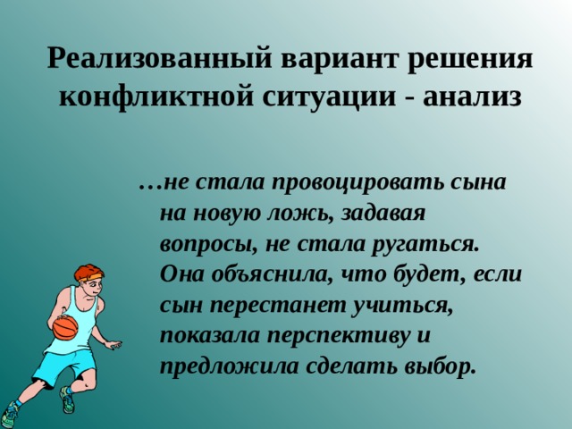 Реализованный вариант решения конфликтной ситуации - анализ  … не стала провоцировать сына на новую ложь, задавая вопросы, не стала ругаться. Она объяснила, что будет, если сын перестанет учиться, показала перспективу и предложила сделать выбор.  