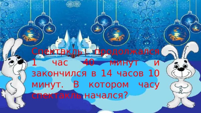 Спектакль продолжался 1 час 40 минут и закончился в 14 часов 10 минут. В котором часу спектакль начался? 