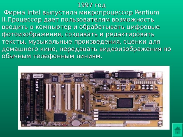 1997 год  Фирма Intel выпустила микропроцессор Pentium II.Процессор дает пользователям возможность вводить в компьютер и обрабатывать цифровые фотоизображения, создавать и редактировать тексты, музыкальные произведения, сценки для домашнего кино, передавать видеоизображения по обычным телефонным линиям. 