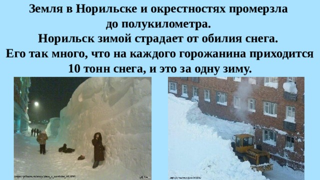 Земля в Норильске и окрестностях промерзла  до полукилометра.  Норильск зимой страдает от обилия снега.  Его так много, что на каждого горожанина приходится 10 тонн снега, и это за одну зиму. 
