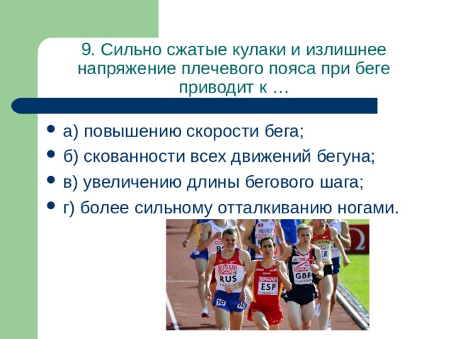 9. Сильно сжатые кулаки и излишнее напряжение плечевого пояса при беге приводит к … а) повышению скорости бега; б) скованности всех движений бегуна; в) увеличению длины бегового шага; г) более сильному отталкиванию ногами. 