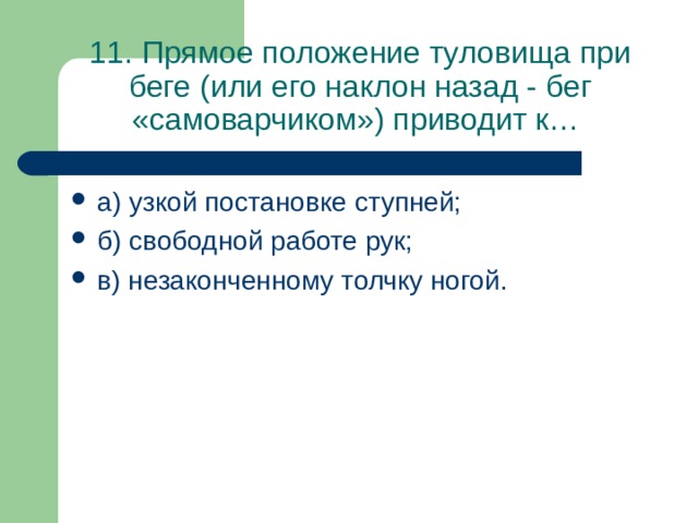 11. Прямое положение туловища при беге (или его наклон назад - бег «самоварчиком») приводит к… а) узкой постановке ступней; б) свободной работе рук; в) незаконченному толчку ногой. 