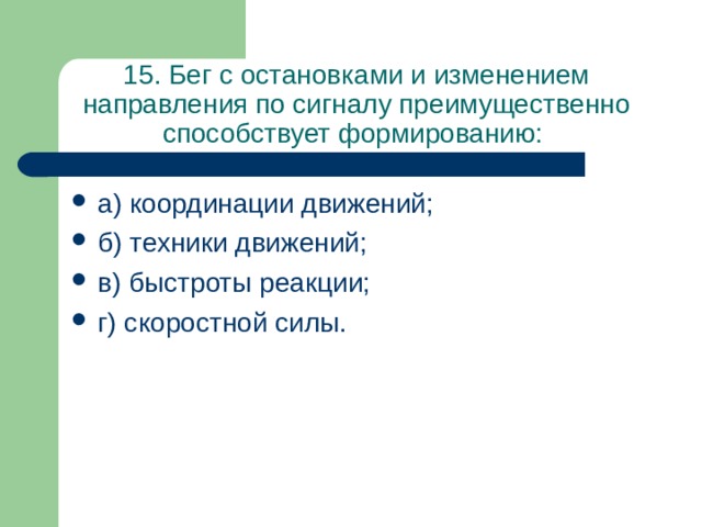 15. Бег с остановками и изменением направления по сигналу преимущественно способствует формированию: а) координации движений; б) техники движений; в) быстроты реакции; г) скоростной силы. 