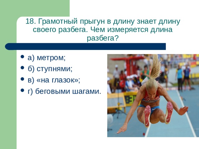 18. Грамотный прыгун в длину знает длину своего разбега. Чем измеряется длина разбега? а) метром; б) ступнями; в) «на глазок»; г) беговыми шагами. 