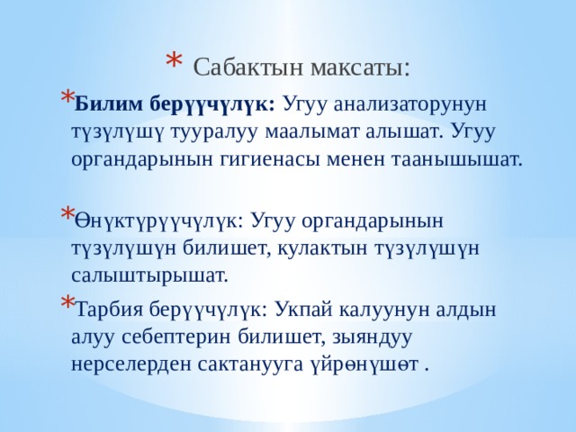 Сабактын максаты: Билим берүүчүлүк: Угуу анализаторунун түзүлүшү тууралуу маалымат алышат. Угуу органдарынын гигиенасы менен таанышышат. Өнүктүрүүчүлүк: Угуу органдарынын түзүлүшүн билишет, кулактын түзүлүшүн салыштырышат. Тарбия берүүчүлүк: Укпай калуунун алдын алуу себептерин билишет, зыяндуу нерселерден сактанууга үйрөнүшөт .   
