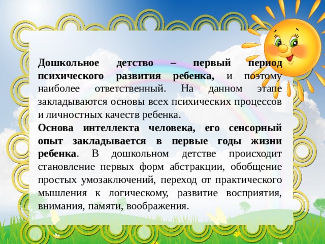  Дошкольное детство – первый период психического развития ребенка, и поэтому наиболее ответственный. На данном этапе закладываются основы всех психических процессов и личностных качеств ребенка. Основа интеллекта человека, его сенсорный опыт закладывается в первые годы жизни ребенка . В дошкольном детстве происходит становление первых форм абстракции, обобщение простых умозаключений, переход от практического мышления к логическому, развитие восприятия, внимания, памяти, воображения. 