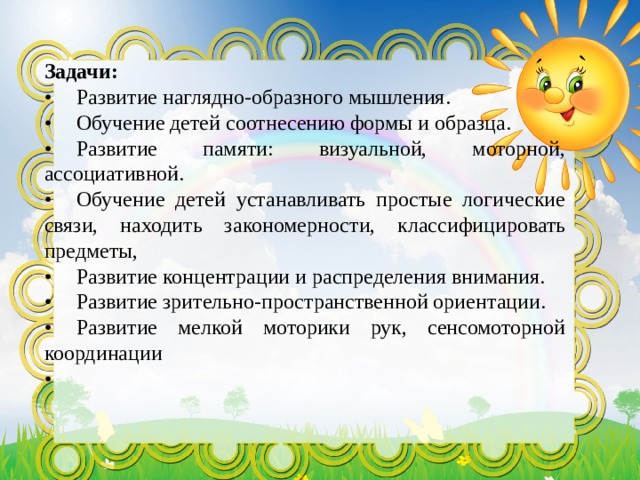 Задачи: •  Развитие наглядно-образного мышления. •  Обучение детей соотнесению формы и образца. •  Развитие памяти: визуальной, моторной, ассоциативной. •  Обучение детей устанавливать простые логические связи, находить закономерности, классифицировать предметы, •  Развитие концентрации и распределения внимания. •  Развитие зрительно-пространственной ориентации. •  Развитие мелкой моторики рук, сенсомоторной координации •  