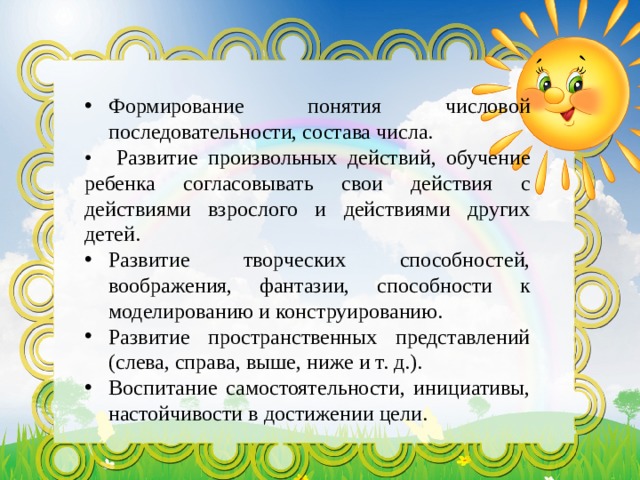 Формирование понятия числовой последовательности, состава числа. •  Развитие произвольных действий, обучение ребенка согласовывать свои действия с действиями взрослого и действиями других детей. Развитие творческих способностей, воображения, фантазии, способности к моделированию и конструированию. Развитие пространственных представлений (слева, справа, выше, ниже и т. д.). Воспитание самостоятельности, инициативы, настойчивости в достижении цели. 