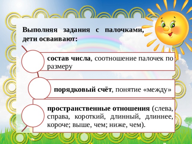 Выполняя задания с палочками, дети осваивают: состав числа , соотношение палочек по размеру порядковый счёт , понятие «между» пространственные отношения (слева, справа, короткий, длинный, длиннее, короче; выше, чем; ниже, чем). 