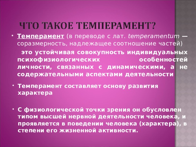 Темперамент  (в переводе с лат. temperamentum  — соразмерность, надлежащее соотношение частей)  это устойчивая совокупность индивидуальных психофизиологических особенностей личности, связанных с динамическими, а не содержательными аспектами деятельности Темперамент составляет основу развития характера  С физиологической точки зрения он обусловлен типом высшей нервной деятельности человека, и проявляется в поведении человека (характера), в степени его жизненной активности. 