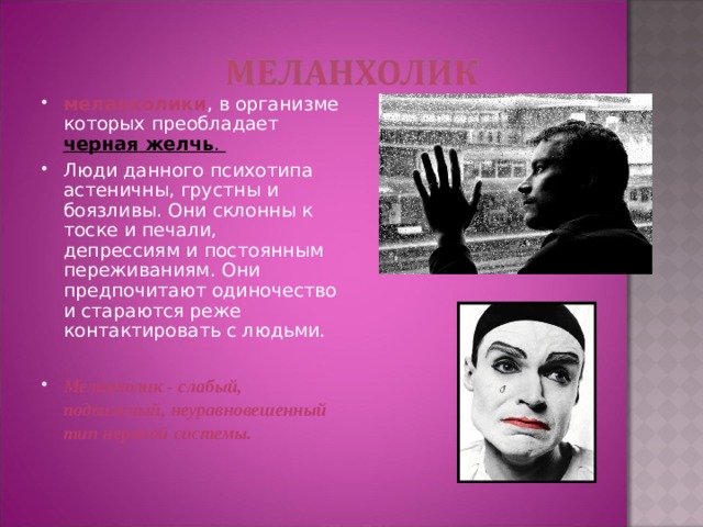 меланхолики , в организме которых преобладает черная желчь . Люди данного психотипа астеничны, грустны и боязливы. Они склонны к тоске и печали, депрессиям и постоянным переживаниям. Они предпочитают одиночество и стараются реже контактировать с людьми. Меланхолик - слабый, подвижный, неуравновешенный тип нервной системы.    